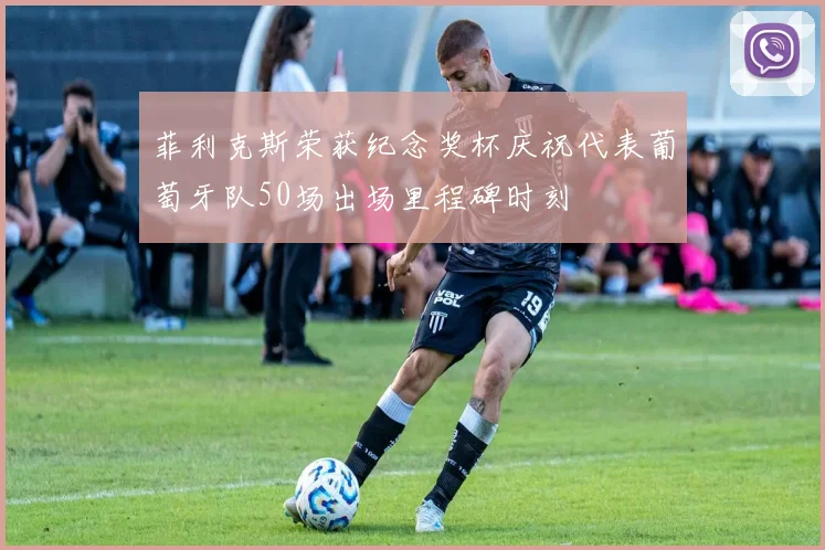 菲利克斯荣获纪念奖杯庆祝代表葡萄牙队50场出场里程碑时刻