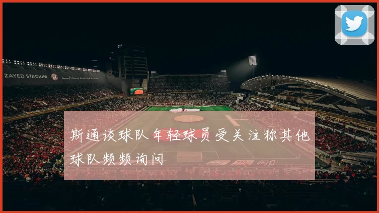 斯通谈球队年轻球员受关注称其他球队频频询问