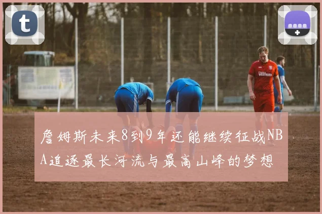 詹姆斯未来8到9年还能继续征战NBA追逐最长河流与最高山峰的梦想