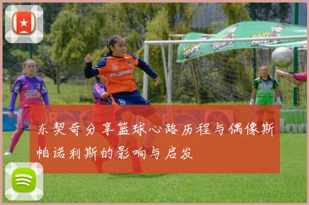东契奇分享篮球心路历程与偶像斯帕诺利斯的影响与启发