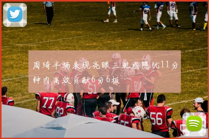 周琦半场表现亮眼三犯成隐忧11分钟内高效贡献6分6板