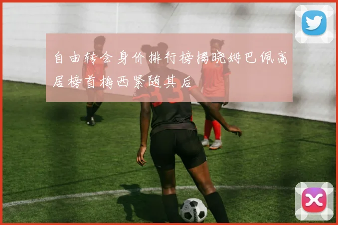 自由转会身价排行榜揭晓姆巴佩高居榜首梅西紧随其后