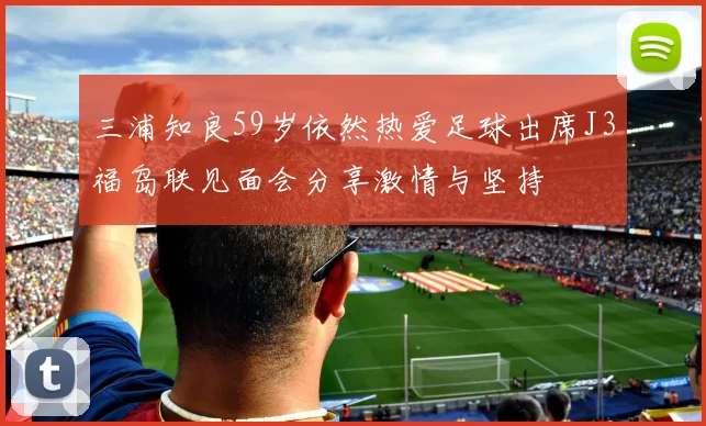 三浦知良59岁依然热爱足球出席J3福岛联见面会分享激情与坚持