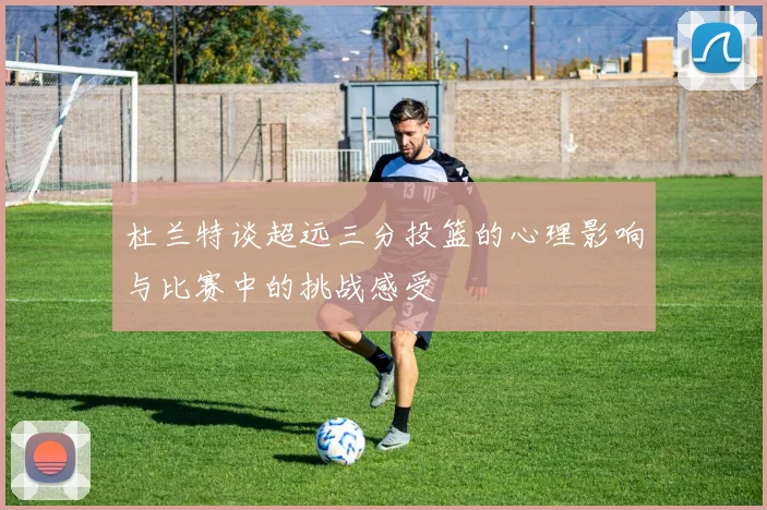 杜兰特谈超远三分投篮的心理影响与比赛中的挑战感受