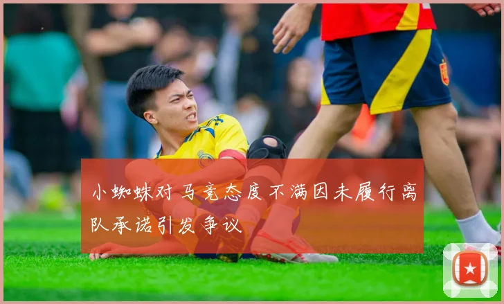 小蜘蛛对马竞态度不满因未履行离队承诺引发争议