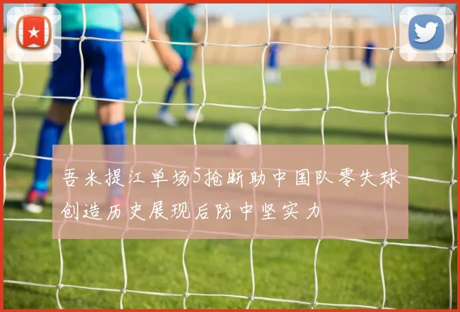 吾米提江单场5抢断助中国队零失球创造历史展现后防中坚实力