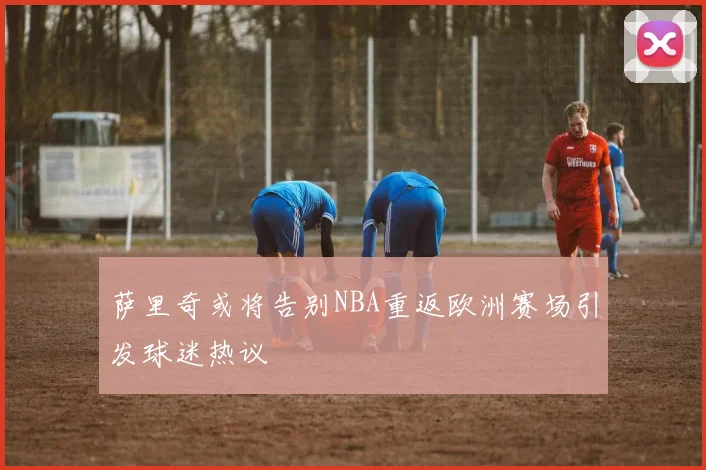 萨里奇或将告别NBA重返欧洲赛场引发球迷热议