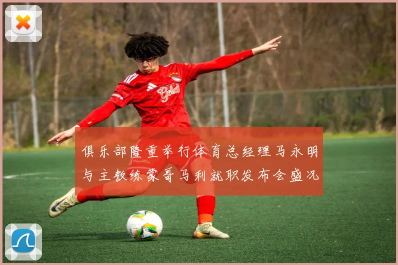 俱乐部隆重举行体育总经理马永明与主教练蒙哥马利就职发布会盛况回顾