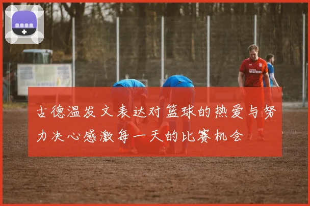 古德温发文表达对篮球的热爱与努力决心感激每一天的比赛机会