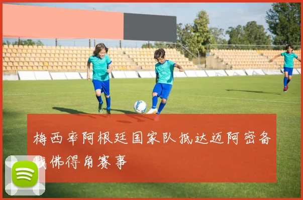 梅西率阿根廷国家队抵达迈阿密备战佛得角赛事