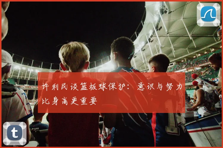 许利民谈篮板球保护：意识与努力比身高更重要