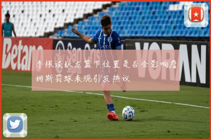 李根谈狄龙篮下位置是否会影响詹姆斯罚球表现引发热议