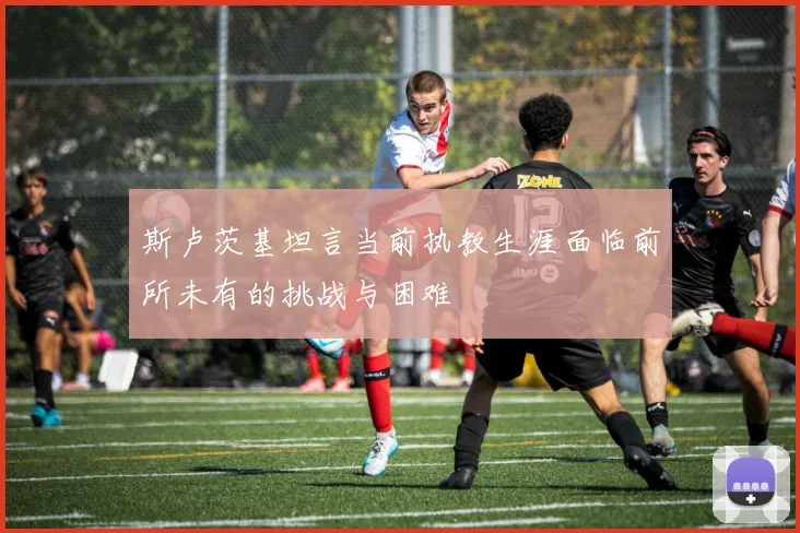 斯卢茨基坦言当前执教生涯面临前所未有的挑战与困难