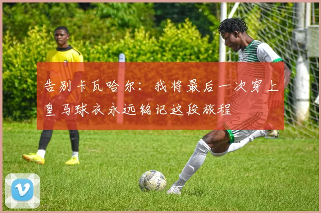 告别卡瓦哈尔：我将最后一次穿上皇马球衣永远铭记这段旅程