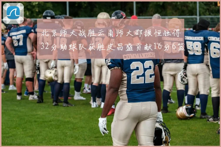 北京师大战胜云南师大邵振恒独得32分助球队获胜皮昌盛贡献16分6篮板5助攻