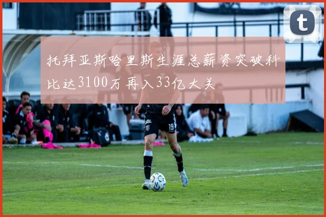 托拜亚斯哈里斯生涯总薪资突破科比达3100万再入33亿大关