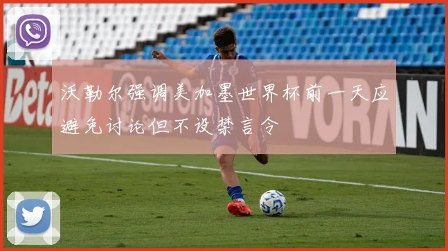 沃勒尔强调美加墨世界杯前一天应避免讨论但不设禁言令