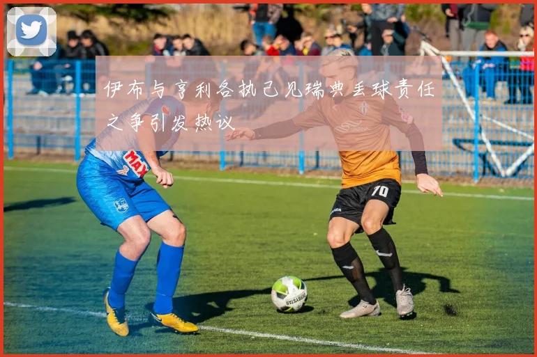 伊布与亨利各执己见瑞典丢球责任之争引发热议