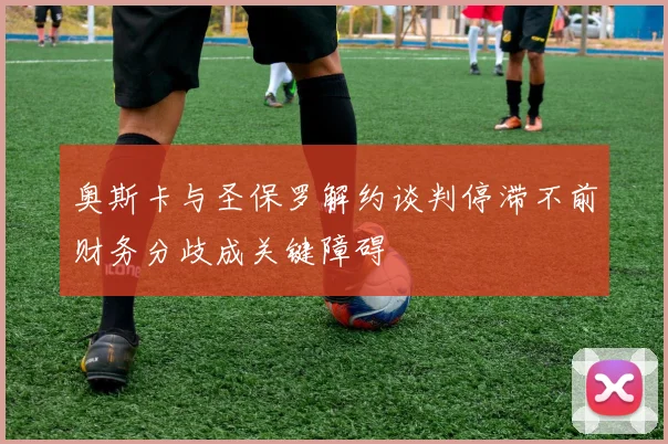 奥斯卡与圣保罗解约谈判停滞不前财务分歧成关键障碍