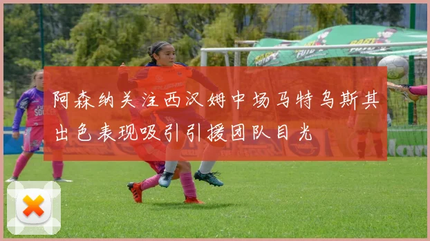 阿森纳关注西汉姆中场马特乌斯其出色表现吸引引援团队目光