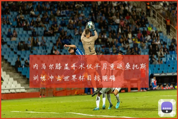 内马尔膝盖手术仅半月重返桑托斯训练冲击世界杯目标明确