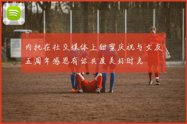 内托在社交媒体上甜蜜庆祝与女友五周年感恩有你共度美好时光