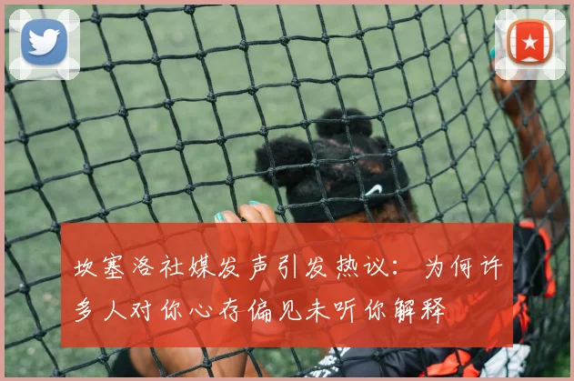 坎塞洛社媒发声引发热议：为何许多人对你心存偏见未听你解释