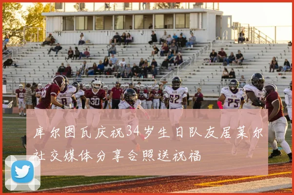 库尔图瓦庆祝34岁生日队友居莱尔社交媒体分享合照送祝福